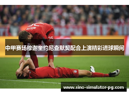 中甲赛场穆谢奎约尼查默契配合上演精彩进球瞬间