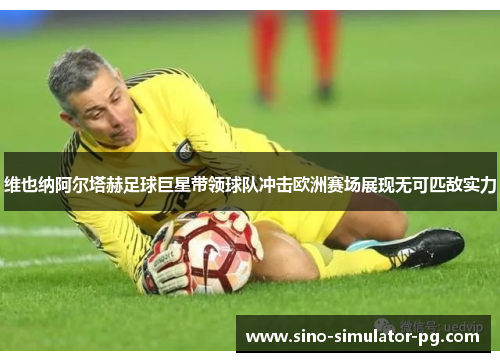 维也纳阿尔塔赫足球巨星带领球队冲击欧洲赛场展现无可匹敌实力 维也纳阿尔塔赫足球巨星带领球队冲击欧洲赛场展现无可匹敌实力