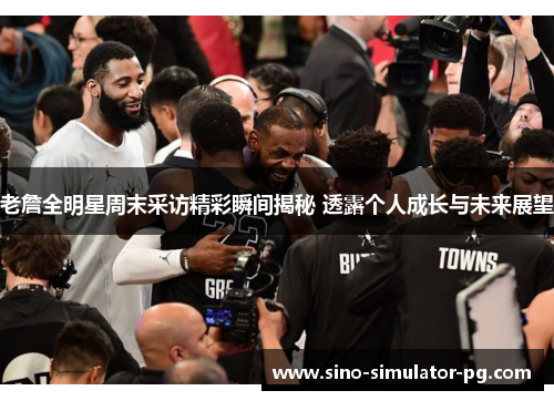 老詹全明星周末采访精彩瞬间揭秘 透露个人成长与未来展望