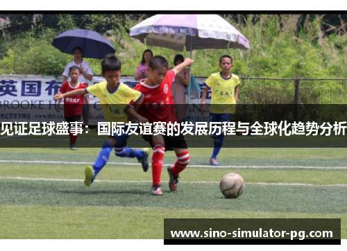 见证足球盛事：国际友谊赛的发展历程与全球化趋势分析