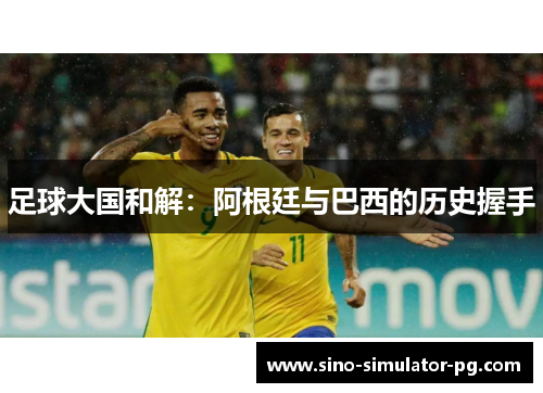 足球大国和解:阿根廷与巴西的历史握手 足球大国和解:阿根廷与巴西的历史握手
