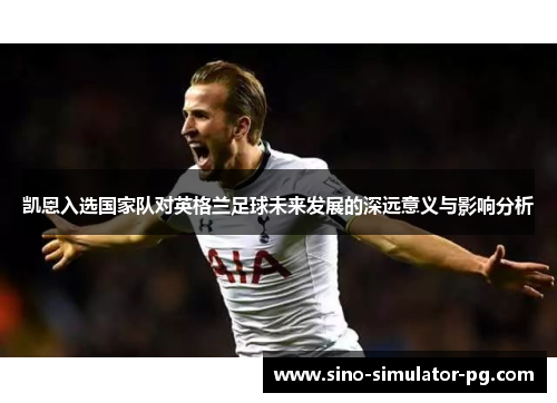 凯恩入选国家队对英格兰足球未来发展的深远意义与影响分析
