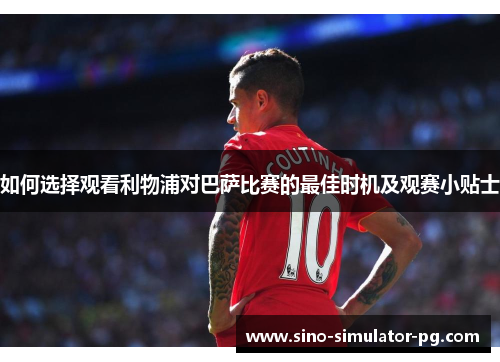 如何选择观看利物浦对巴萨比赛的最佳时机及观赛小贴士