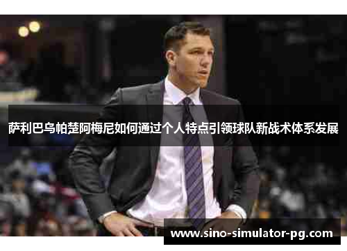 萨利巴乌帕楚阿梅尼如何通过个人特点引领球队新战术体系发展 萨利巴乌帕楚阿梅尼如何通过个人特点引领球队新战术体系发展