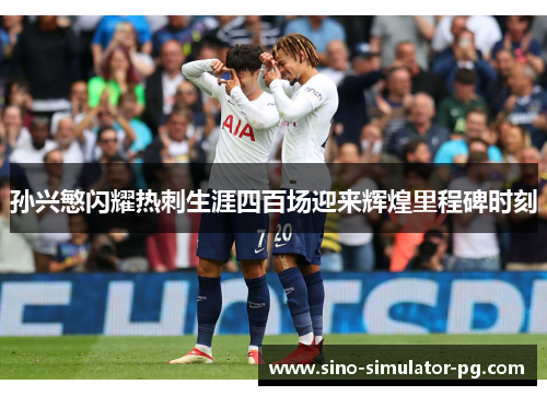 孙兴慜闪耀热刺生涯四百场迎来辉煌里程碑时刻