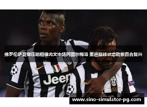 佛罗伦萨夏窗压哨租借尤文中场阿图尔梅洛 重返巅峰状态助紫百合复兴 佛罗伦萨夏窗压哨租借尤文中场阿图尔梅洛 重返巅峰状态助紫百合复兴